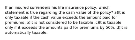 If an insured surrenders his life insurance policy, which statement is true regarding the cash value of the policy? a)It is only taxable if the cash value exceeds the amount paid for premiums .b)It is not considered to be taxable .c)It is taxable only if it exceeds the amounts paid for premiums by 50%. d)It is automatically taxable.