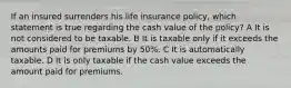 If an insured surrenders his life insurance policy, which statement is true regarding the cash value of the policy? A It is not considered to be taxable. B It is taxable only if it exceeds the amounts paid for premiums by 50%. C It is automatically taxable. D It is only taxable if the cash value exceeds the amount paid for premiums.