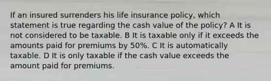 If an insured surrenders his life insurance policy, which statement is true regarding the cash value of the policy? A It is not considered to be taxable. B It is taxable only if it exceeds the amounts paid for premiums by 50%. C It is automatically taxable. D It is only taxable if the cash value exceeds the amount paid for premiums.