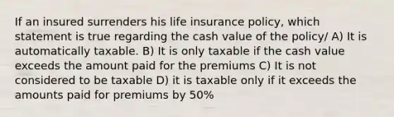 If an insured surrenders his life insurance policy, which statement is true regarding the cash value of the policy/ A) It is automatically taxable. B) It is only taxable if the cash value exceeds the amount paid for the premiums C) It is not considered to be taxable D) it is taxable only if it exceeds the amounts paid for premiums by 50%