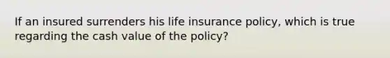 If an insured surrenders his life insurance policy, which is true regarding the cash value of the policy?