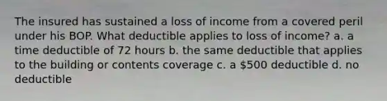 The insured has sustained a loss of income from a covered peril under his BOP. What deductible applies to loss of income? a. a time deductible of 72 hours b. the same deductible that applies to the building or contents coverage c. a 500 deductible d. no deductible