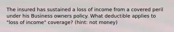 The insured has sustained a loss of income from a covered peril under his Business owners policy. What deductible applies to "loss of income" coverage? (hint: not money)