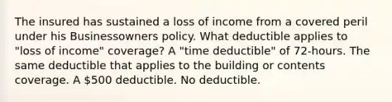 The insured has sustained a loss of income from a covered peril under his Businessowners policy. What deductible applies to "loss of income" coverage? A "time deductible" of 72-hours. The same deductible that applies to the building or contents coverage. A 500 deductible. No deductible.