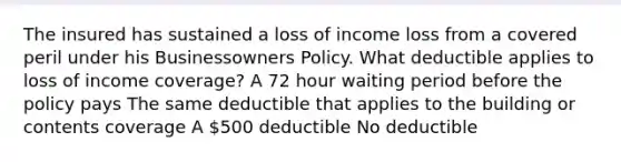 The insured has sustained a loss of income loss from a covered peril under his Businessowners Policy. What deductible applies to loss of income coverage? A 72 hour waiting period before the policy pays The same deductible that applies to the building or contents coverage A 500 deductible No deductible