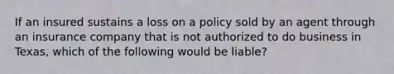 If an insured sustains a loss on a policy sold by an agent through an insurance company that is not authorized to do business in Texas, which of the following would be liable?