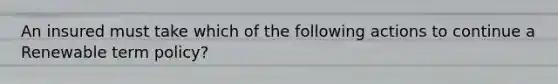 An insured must take which of the following actions to continue a Renewable term policy?