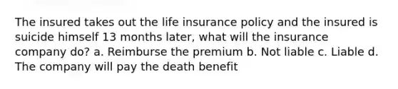 The insured takes out the life insurance policy and the insured is suicide himself 13 months later, what will the insurance company do? a. Reimburse the premium b. Not liable c. Liable d. The company will pay the death benefit