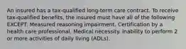 An insured has a tax-qualified long-term care contract. To receive tax-qualified benefits, the insured must have all of the following EXCEPT: Measured reasoning impairment. Certification by a health care professional. Medical necessity. Inability to perform 2 or more activities of daily living (ADLs).