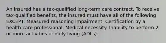 An insured has a tax-qualified long-term care contract. To receive tax-qualified benefits, the insured must have all of the following EXCEPT: Measured reasoning impairment. Certification by a health care professional. Medical necessity. Inability to perform 2 or more activities of daily living (ADLs).