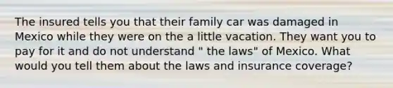 The insured tells you that their family car was damaged in Mexico while they were on the a little vacation. They want you to pay for it and do not understand " the laws" of Mexico. What would you tell them about the laws and insurance coverage?