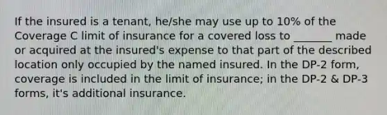 If the insured is a tenant, he/she may use up to 10% of the Coverage C limit of insurance for a covered loss to _______ made or acquired at the insured's expense to that part of the described location only occupied by the named insured. In the DP-2 form, coverage is included in the limit of insurance; in the DP-2 & DP-3 forms, it's additional insurance.