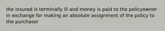 the insured is terminally ill and money is paid to the policyowner in exchange for making an absolute assignment of the policy to the purchaser