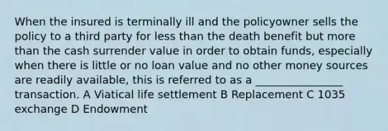 When the insured is terminally ill and the policyowner sells the policy to a third party for less than the death benefit but more than the cash surrender value in order to obtain funds, especially when there is little or no loan value and no other money sources are readily available, this is referred to as a ________________ transaction. A Viatical life settlement B Replacement C 1035 exchange D Endowment