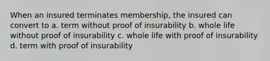 When an insured terminates membership, the insured can convert to a. term without proof of insurability b. whole life without proof of insurability c. whole life with proof of insurability d. term with proof of insurability