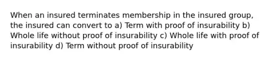 When an insured terminates membership in the insured group, the insured can convert to a) Term with proof of insurability b) Whole life without proof of insurability c) Whole life with proof of insurability d) Term without proof of insurability