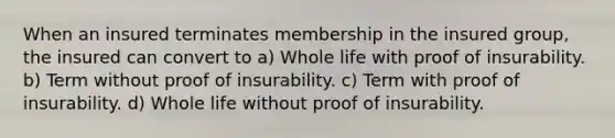 When an insured terminates membership in the insured group, the insured can convert to a) Whole life with proof of insurability. b) Term without proof of insurability. c) Term with proof of insurability. d) Whole life without proof of insurability.