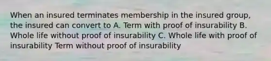 When an insured terminates membership in the insured group, the insured can convert to A. Term with proof of insurability B. Whole life without proof of insurability C. Whole life with proof of insurability Term without proof of insurability