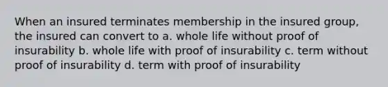 When an insured terminates membership in the insured group, the insured can convert to a. whole life without proof of insurability b. whole life with proof of insurability c. term without proof of insurability d. term with proof of insurability