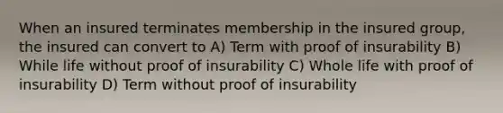 When an insured terminates membership in the insured group, the insured can convert to A) Term with proof of insurability B) While life without proof of insurability C) Whole life with proof of insurability D) Term without proof of insurability