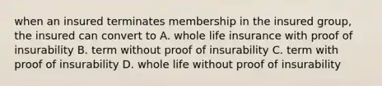 when an insured terminates membership in the insured group, the insured can convert to A. whole life insurance with proof of insurability B. term without proof of insurability C. term with proof of insurability D. whole life without proof of insurability