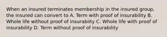 When an insured terminates membership in the insured group, the insured can convert to A. Term with proof of insurability B. Whole life without proof of insurabiity C. Whole life with proof of insurability D. Term without proof of insurability