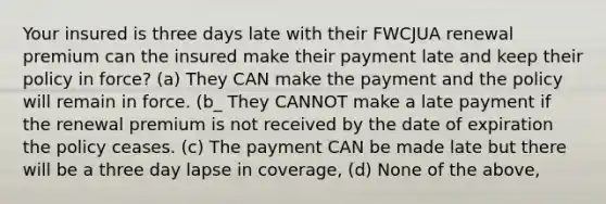 Your insured is three days late with their FWCJUA renewal premium can the insured make their payment late and keep their policy in force? (a) They CAN make the payment and the policy will remain in force. (b_ They CANNOT make a late payment if the renewal premium is not received by the date of expiration the policy ceases. (c) The payment CAN be made late but there will be a three day lapse in coverage, (d) None of the above,