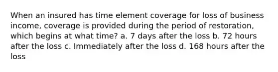 When an insured has time element coverage for loss of business income, coverage is provided during the period of restoration, which begins at what time? a. 7 days after the loss b. 72 hours after the loss c. Immediately after the loss d. 168 hours after the loss