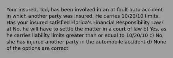 Your insured, Tod, has been involved in an at fault auto accident in which another party was insured. He carries 10/20/10 limits. Has your insured satisfied Florida's Financial Responsibility Law? a) No, he will have to settle the matter in a court of law b) Yes, as he carries liability limits greater than or equal to 10/20/10 c) No, she has injured another party in the automobile accident d) None of the options are correct