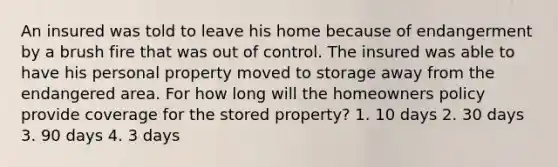 An insured was told to leave his home because of endangerment by a brush fire that was out of control. The insured was able to have his personal property moved to storage away from the endangered area. For how long will the homeowners policy provide coverage for the stored property? 1. 10 days 2. 30 days 3. 90 days 4. 3 days