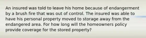 An insured was told to leave his home because of endangerment by a brush fire that was out of control. The insured was able to have his personal property moved to storage away from the endangered area. For how long will the homeowners policy provide coverage for the stored property?