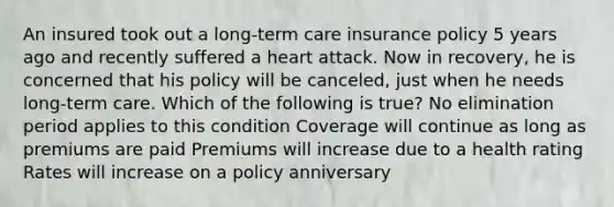 An insured took out a long-term care insurance policy 5 years ago and recently suffered a heart attack. Now in recovery, he is concerned that his policy will be canceled, just when he needs long-term care. Which of the following is true? No elimination period applies to this condition Coverage will continue as long as premiums are paid Premiums will increase due to a health rating Rates will increase on a policy anniversary