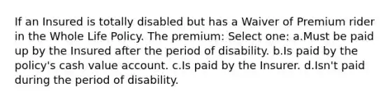 If an Insured is totally disabled but has a Waiver of Premium rider in the Whole Life Policy. The premium: Select one: a.Must be paid up by the Insured after the period of disability. b.Is paid by the policy's cash value account. c.Is paid by the Insurer. d.Isn't paid during the period of disability.