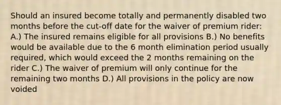 Should an insured become totally and permanently disabled two months before the cut-off date for the waiver of premium rider: A.) The insured remains eligible for all provisions B.) No benefits would be available due to the 6 month elimination period usually required, which would exceed the 2 months remaining on the rider C.) The waiver of premium will only continue for the remaining two months D.) All provisions in the policy are now voided