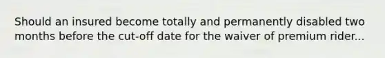 Should an insured become totally and permanently disabled two months before the cut-off date for the waiver of premium rider...