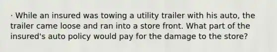 · While an insured was towing a utility trailer with his auto, the trailer came loose and ran into a store front. What part of the insured's auto policy would pay for the damage to the store?