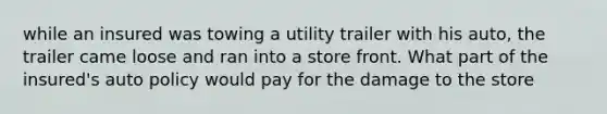 while an insured was towing a utility trailer with his auto, the trailer came loose and ran into a store front. What part of the insured's auto policy would pay for the damage to the store