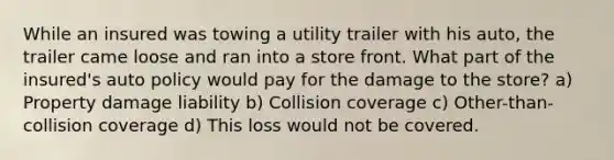 While an insured was towing a utility trailer with his auto, the trailer came loose and ran into a store front. What part of the insured's auto policy would pay for the damage to the store? a) Property damage liability b) Collision coverage c) Other-than-collision coverage d) This loss would not be covered.