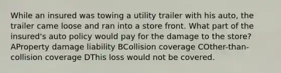 While an insured was towing a utility trailer with his auto, the trailer came loose and ran into a store front. What part of the insured's auto policy would pay for the damage to the store? AProperty damage liability BCollision coverage COther-than-collision coverage DThis loss would not be covered.