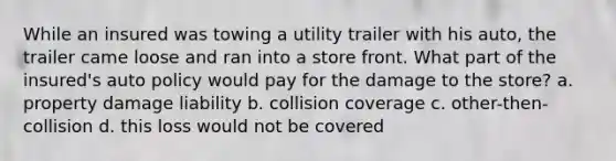 While an insured was towing a utility trailer with his auto, the trailer came loose and ran into a store front. What part of the insured's auto policy would pay for the damage to the store? a. property damage liability b. collision coverage c. other-then-collision d. this loss would not be covered