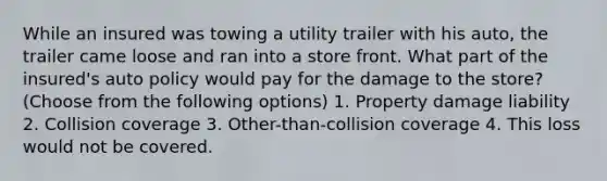 While an insured was towing a utility trailer with his auto, the trailer came loose and ran into a store front. What part of the insured's auto policy would pay for the damage to the store? (Choose from the following options) 1. Property damage liability 2. Collision coverage 3. Other-than-collision coverage 4. This loss would not be covered.