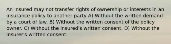 An insured may not transfer rights of ownership or interests in an insurance policy to another party A) Without the written demand by a court of law. B) Without the written consent of the policy owner. C) Without the insured's written consent. D) Without the insurer's written consent.