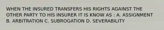 WHEN THE INSURED TRANSFERS HIS RIGHTS AGAINST THE OTHER PARTY TO HIS INSURER IT IS KNOW AS : A. ASSIGNMENT B. ARBITRATION C. SUBROGATION D. SEVERABILITY