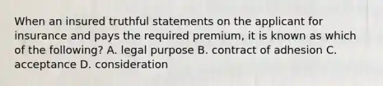 When an insured truthful statements on the applicant for insurance and pays the required premium, it is known as which of the following? A. legal purpose B. contract of adhesion C. acceptance D. consideration