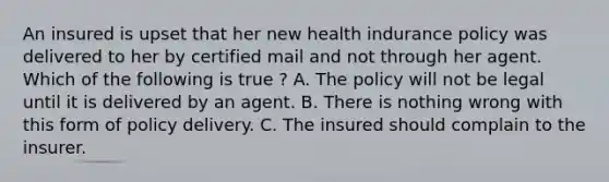 An insured is upset that her new health indurance policy was delivered to her by certified mail and not through her agent. Which of the following is true ? A. The policy will not be legal until it is delivered by an agent. B. There is nothing wrong with this form of policy delivery. C. The insured should complain to the insurer.