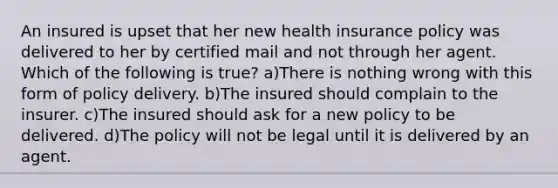 An insured is upset that her new health insurance policy was delivered to her by certified mail and not through her agent. Which of the following is true? a)There is nothing wrong with this form of policy delivery. b)The insured should complain to the insurer. c)The insured should ask for a new policy to be delivered. d)The policy will not be legal until it is delivered by an agent.