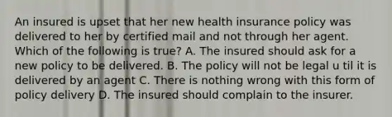 An insured is upset that her new health insurance policy was delivered to her by certified mail and not through her agent. Which of the following is true? A. The insured should ask for a new policy to be delivered. B. The policy will not be legal u til it is delivered by an agent C. There is nothing wrong with this form of policy delivery D. The insured should complain to the insurer.