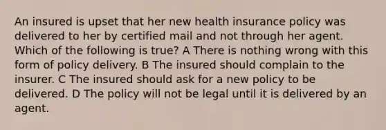 An insured is upset that her new health insurance policy was delivered to her by certified mail and not through her agent. Which of the following is true? A There is nothing wrong with this form of policy delivery. B The insured should complain to the insurer. C The insured should ask for a new policy to be delivered. D The policy will not be legal until it is delivered by an agent.