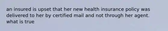 an insured is upset that her new health insurance policy was delivered to her by certified mail and not through her agent. what is true