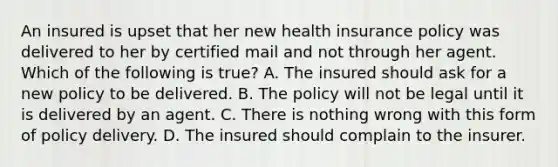 An insured is upset that her new health insurance policy was delivered to her by certified mail and not through her agent. Which of the following is true? A. The insured should ask for a new policy to be delivered. B. The policy will not be legal until it is delivered by an agent. C. There is nothing wrong with this form of policy delivery. D. The insured should complain to the insurer.